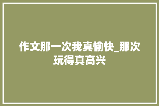 作文那一次我真愉快_那次玩得真高兴