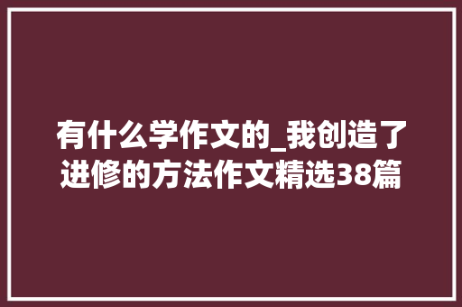 有什么学作文的_我创造了进修的方法作文精选38篇 报告范文