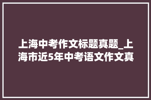 上海中考作文标题真题_上海市近5年中考语文作文真题汇编范文