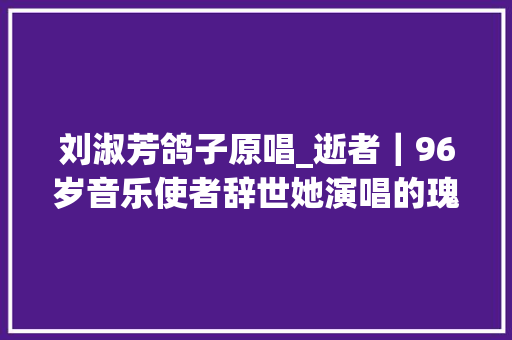 刘淑芳鸽子原唱_逝者｜96岁音乐使者辞世她演唱的瑰宝鸽子西波涅滋养了无数人