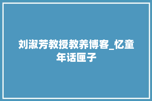 刘淑芳教授教养博客_忆童年话匣子 职场范文