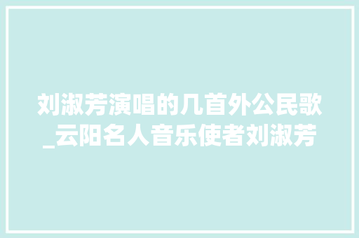 刘淑芳演唱的几首外公民歌_云阳名人音乐使者刘淑芳50年代中国歌坛第一人