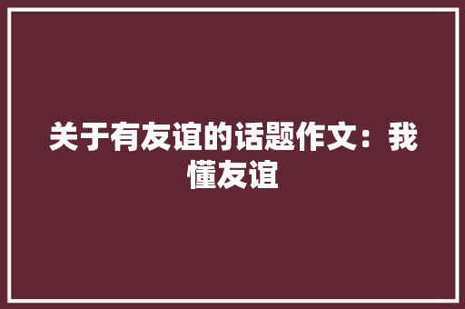 关于有友谊的话题作文：我懂友谊 演讲稿范文