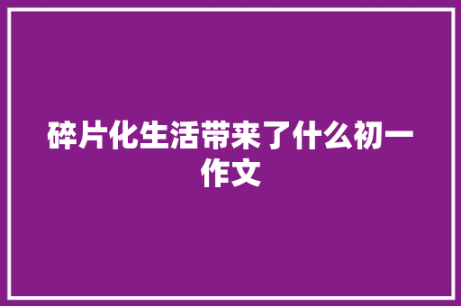 碎片化生活带来了什么初一作文 书信范文