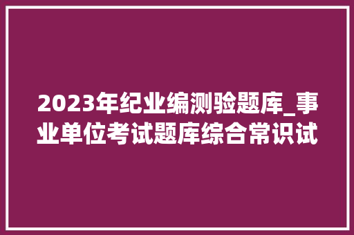 2023年纪业编测验题库_事业单位考试题库综合常识试卷及谜底48套