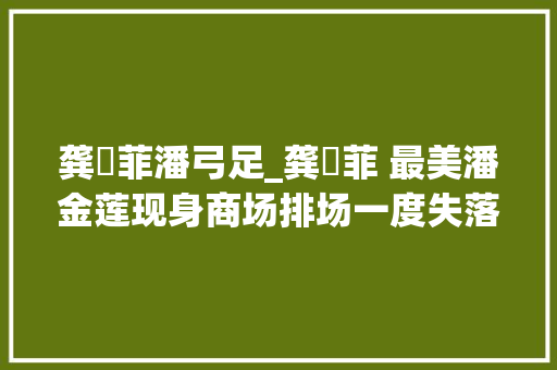 龚玥菲潘弓足_龚玥菲 最美潘金莲现身商场排场一度失落控不雅观众眼神亮了 书信范文