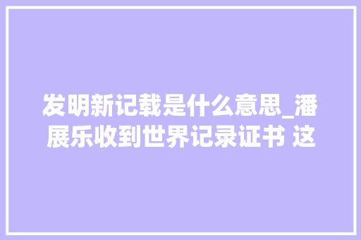 发明新记载是什么意思_潘展乐收到世界记录证书 这有什么介绍的第二个了