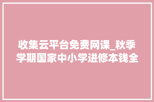 收集云平台免费网课_秋季学期国家中小学进修本钱全新上线不用注册免费运用 学术范文