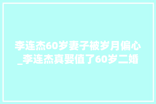 李连杰60岁妻子被岁月偏心_李连杰真娶值了60岁二婚老婆被岁月偏幸同框俩女儿还似同龄人