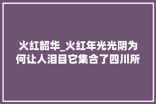 火红韶华_火红年光光阴为何让人泪目它集合了四川所有头部影视企业和专业人才史无前例