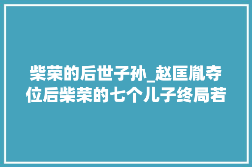 柴荣的后世子孙_赵匡胤夺位后柴荣的七个儿子终局若何后代真的受到优待了吗