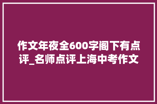 作文年夜全600字阁下有点评_名师点评上海中考作文｜关注现实生活以叙事去创造生活中的真善美 综述范文