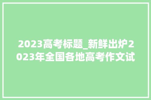 2023高考标题_新鲜出炉2023年全国各地高考作文试题汇总 会议纪要范文