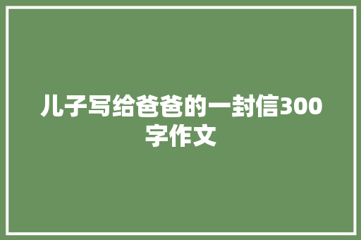 儿子写给爸爸的一封信300字作文 致辞范文