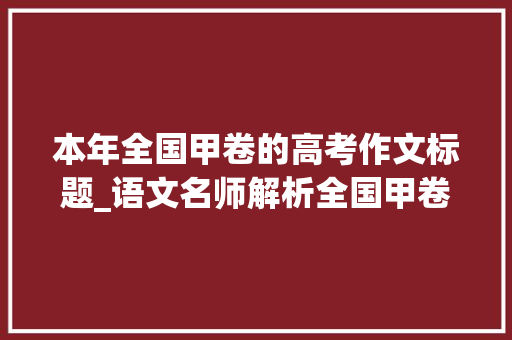 本年全国甲卷的高考作文标题_语文名师解析全国甲卷作文题  下笔随意马虎深入难