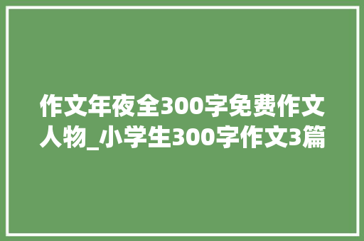 作文年夜全300字免费作文人物_小学生300字作文3篇书写人物