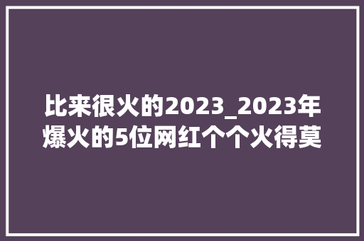 比来很火的2023_2023年爆火的5位网红个个火得莫名其妙