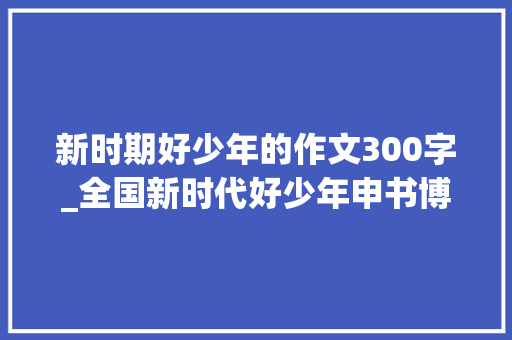 新时期好少年的作文300字_全国新时代好少年申书博扬帆新时代 做有为少年