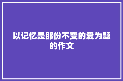 以记忆是那份不变的爱为题的作文 综述范文