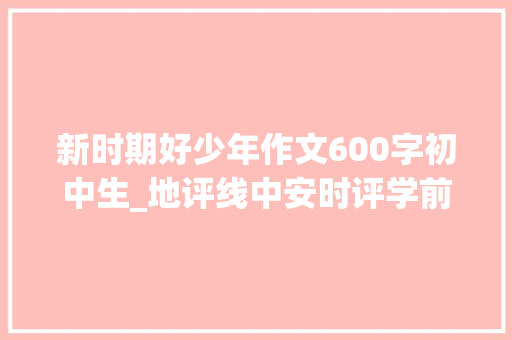 新时期好少年作文600字初中生_地评线中安时评学前辈当前辈争做新时代好少年