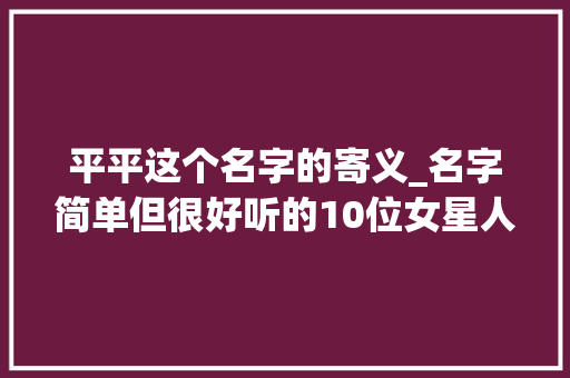 平平这个名字的寄义_名字简单但很好听的10位女星人如其名一听就是大年夜丽人 学术范文