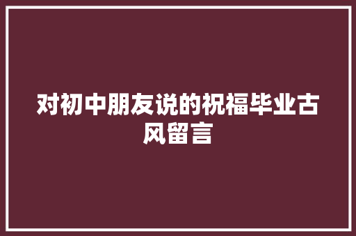 对初中朋友说的祝福毕业古风留言 致辞范文