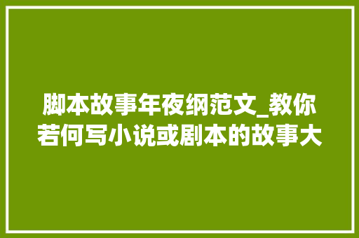 脚本故事年夜纲范文_教你若何写小说或剧本的故事大年夜纲