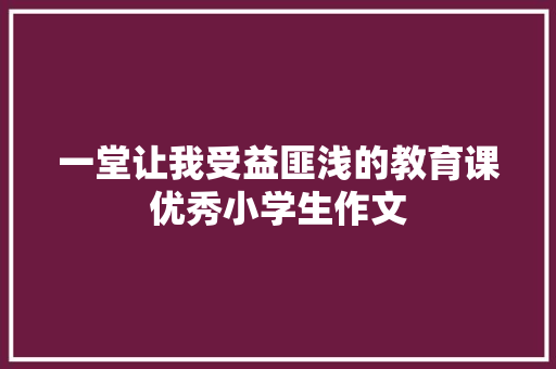 一堂让我受益匪浅的教育课优秀小学生作文 会议纪要范文