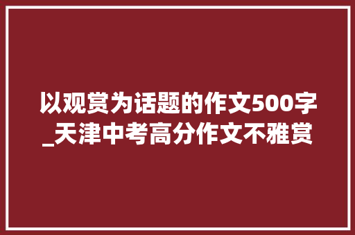 以观赏为话题的作文500字_天津中考高分作文不雅赏话题作文 论文范文