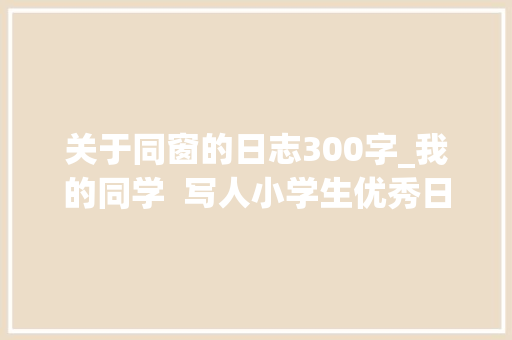 关于同窗的日志300字_我的同学  写人小学生优秀日记周记作文400字