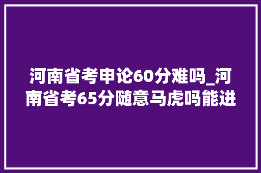 河南省考申论60分难吗_河南省考65分随意马虎吗能进面吗附历年进面分数线