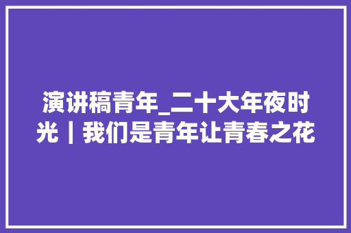 演讲稿青年_二十大年夜时光｜我们是青年让青春之花绚丽绽放我们准备好了