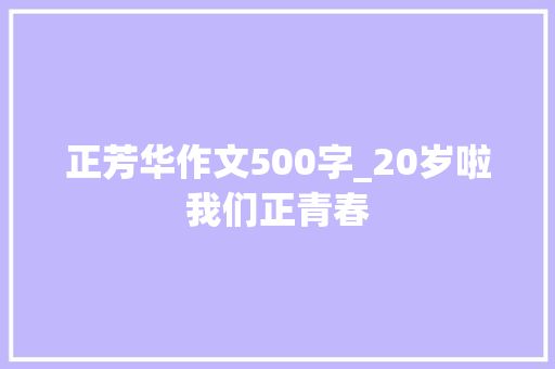 正芳华作文500字_20岁啦我们正青春 会议纪要范文