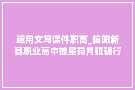 运用文写课件职高_信阳新县职业高中披星带月砥砺行 春华秋实满庭芳 职场范文