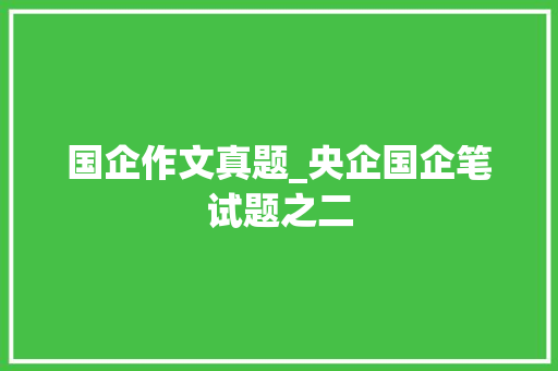 国企作文真题_央企国企笔试题之二