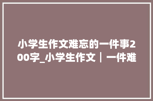 小学生作文难忘的一件事200字_小学生作文┃一件难忘的事 会议纪要范文