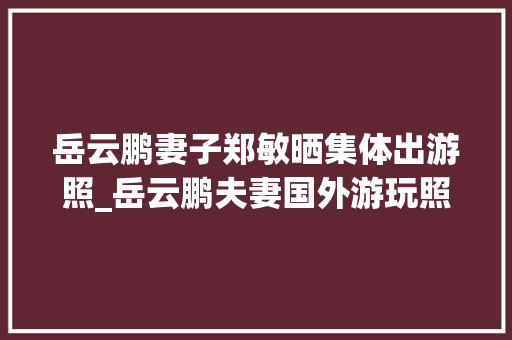 岳云鹏妻子郑敏晒集体出游照_岳云鹏夫妻国外游玩照曝光开船钓鱼很尽兴高质量生活令人倾慕