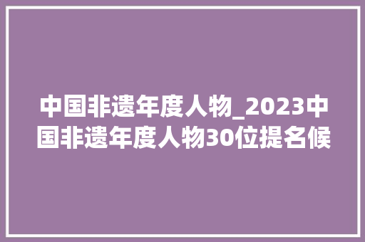 中国非遗年度人物_2023中国非遗年度人物30位提名候选人名单 简历范文