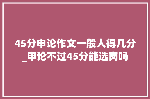 45分申论作文一般人得几分_申论不过45分能选岗吗 报告范文