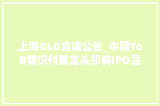 上海GLG咨询公司_中国ToB常识付费龙头即将IPO是90顶级VC的好同伙