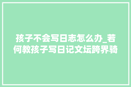 孩子不会写日志怎么办_若何教孩子写日记文坛跨界骑士陈彦儒与家长作交流 综述范文