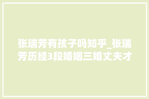 张瑞芳有孩子吗知乎_张瑞芳历经3段婚姻三婚丈夫才是真心初恋牵挂她生平