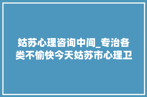 姑苏心理咨询中间_专治各类不愉快今天姑苏市心理卫生中央平江中央启用 综述范文