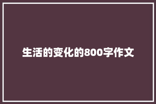 生活的变化的800字作文 演讲稿范文