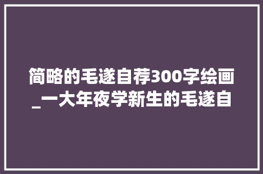 简略的毛遂自荐300字绘画_一大年夜学新生的毛遂自荐火了我妈开法拉利我爸开宾利我开玩笑 综述范文