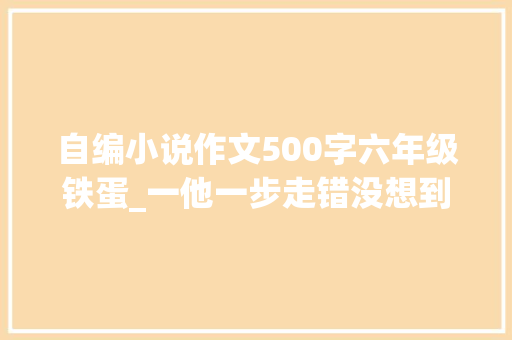 自编小说作文500字六年级铁蛋_一他一步走错没想到步步走错倒顶门成为他的宿命