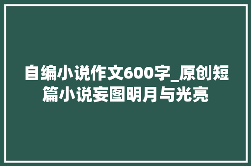 自编小说作文600字_原创短篇小说妄图明月与光亮