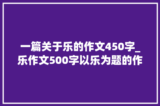 一篇关于乐的作文450字_乐作文500字以乐为题的作文 报告范文