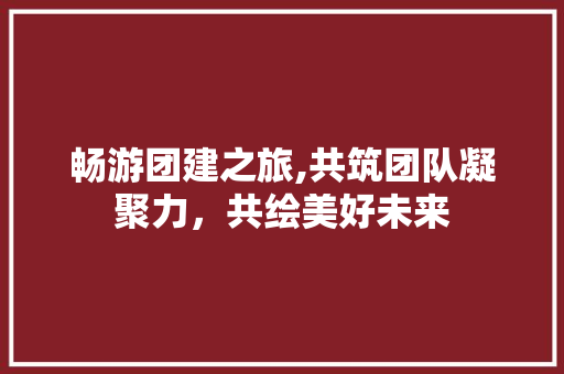 畅游团建之旅,共筑团队凝聚力，共绘美好未来