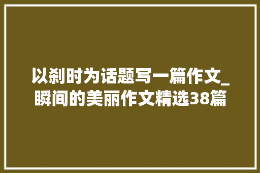 以刹时为话题写一篇作文_瞬间的美丽作文精选38篇 职场范文